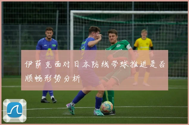 伊萨克面对日本防线带球推进是否顺畅形势分析