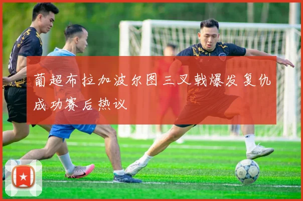 葡超布拉加波尔图三叉戟爆发复仇成功赛后热议