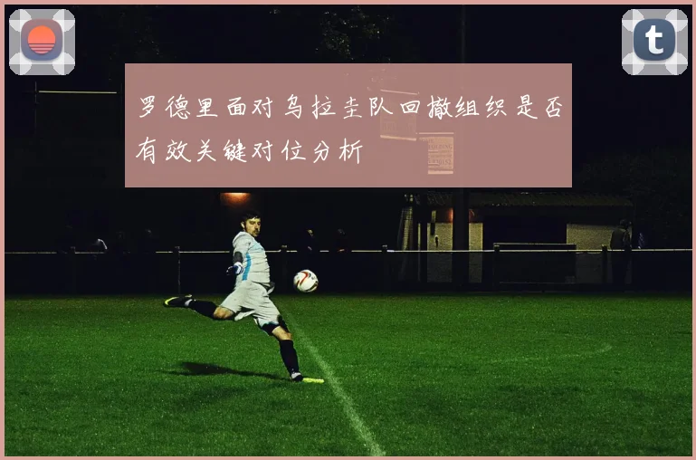 罗德里面对乌拉圭队回撤组织是否有效关键对位分析