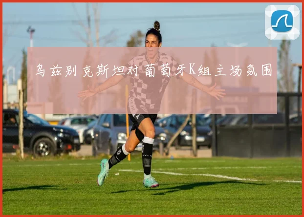乌兹别克斯坦对葡萄牙K组主场氛围