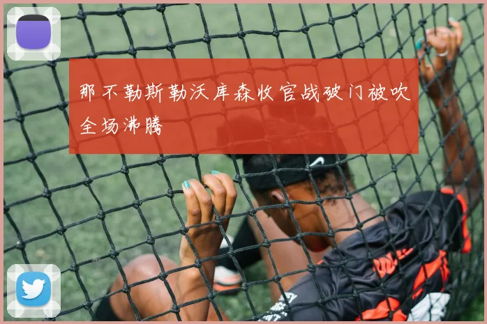 那不勒斯勒沃库森收官战破门被吹全场沸腾
