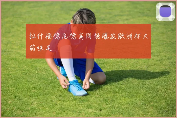 拉什福德厄德高同场爆发欧洲杯火药味足