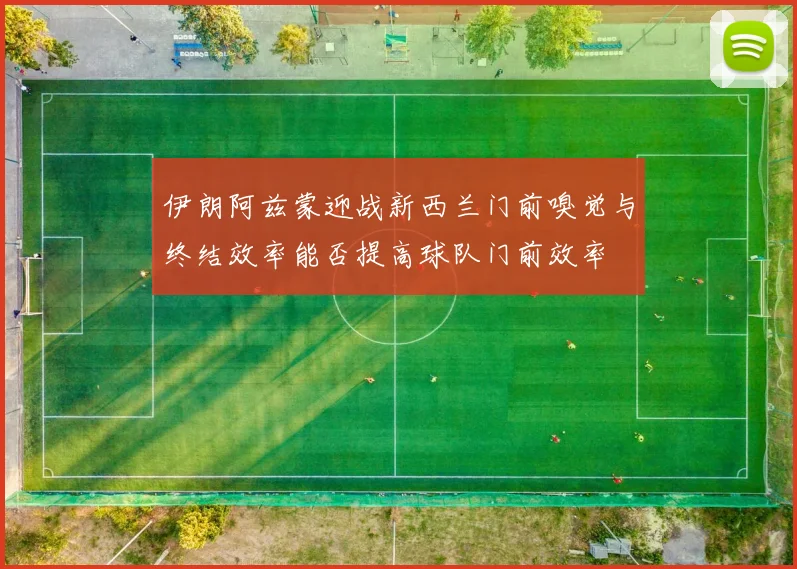 伊朗阿兹蒙迎战新西兰门前嗅觉与终结效率能否提高球队门前效率