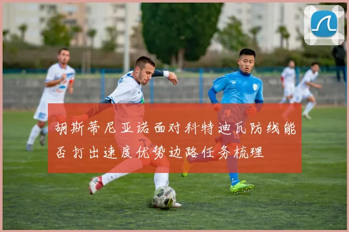 胡斯蒂尼亚诺面对科特迪瓦防线能否打出速度优势边路任务梳理