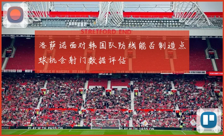 洛萨诺面对韩国队防线能否制造点球机会射门数据评估