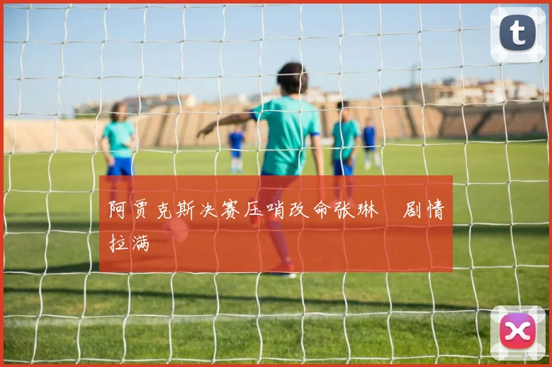 阿贾克斯决赛压哨改命张琳芃剧情拉满
