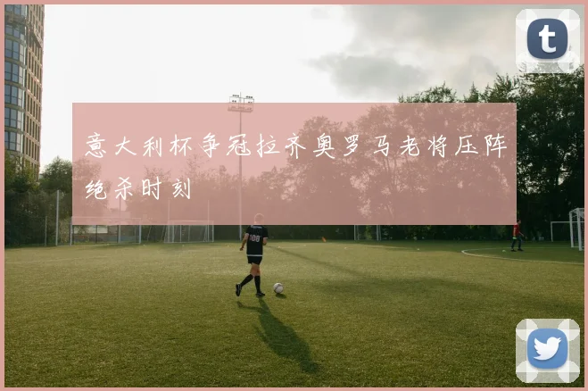 意大利杯争冠拉齐奥罗马老将压阵绝杀时刻