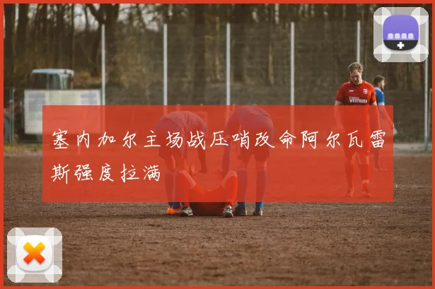 塞内加尔主场战压哨改命阿尔瓦雷斯强度拉满