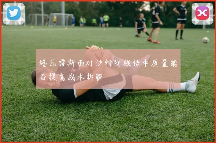塔瓦雷斯面对沙特防线传中质量能否提高战术拆解