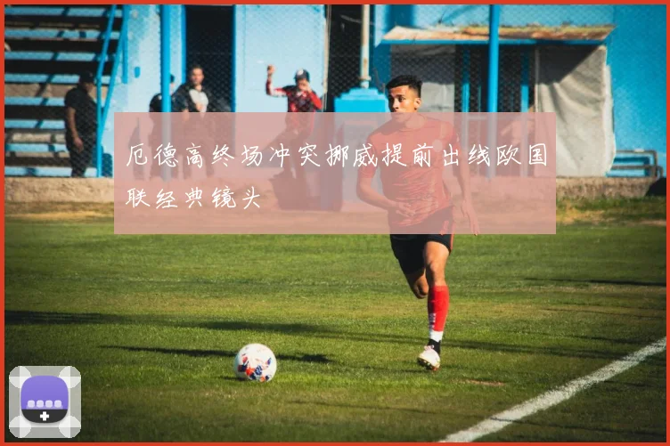 厄德高终场冲突挪威提前出线欧国联经典镜头