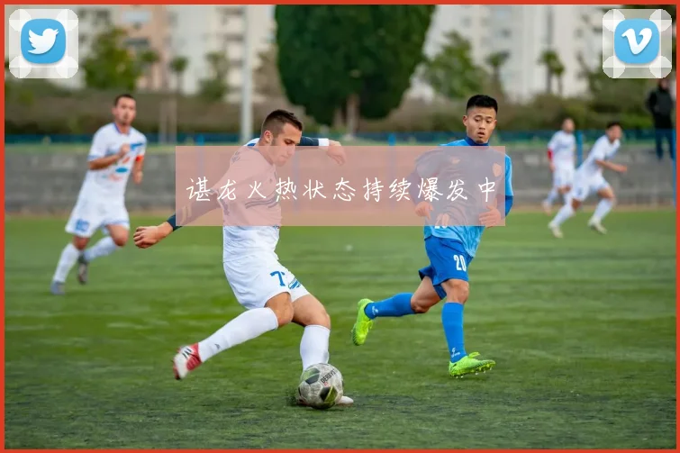谌龙火热状态持续爆发中