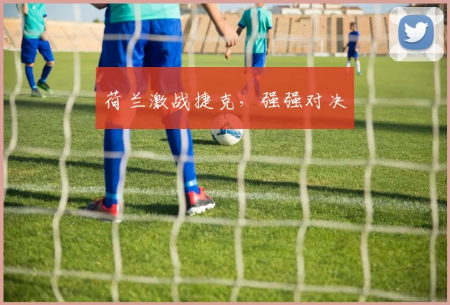 荷兰激战捷克，强强对决