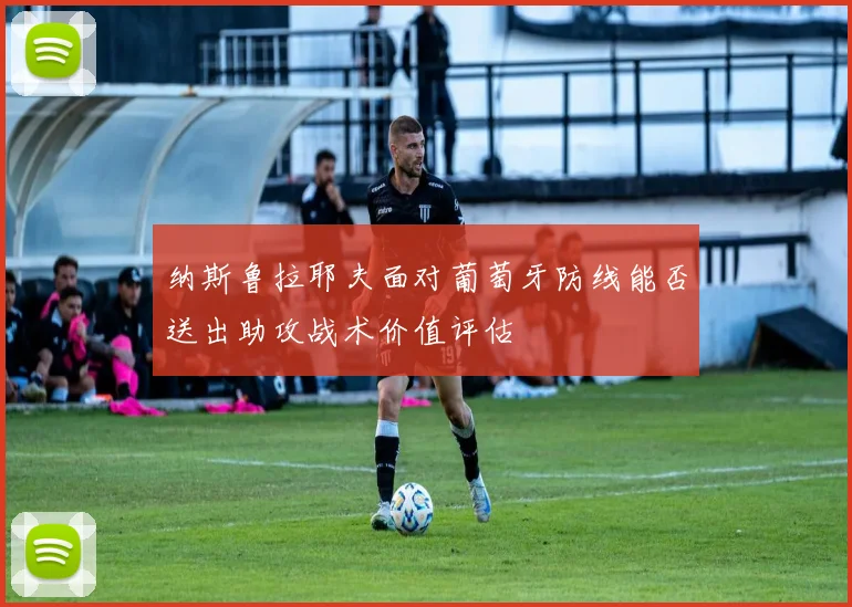 纳斯鲁拉耶夫面对葡萄牙防线能否送出助攻战术价值评估