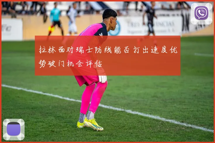 拉林面对瑞士防线能否打出速度优势破门机会评估