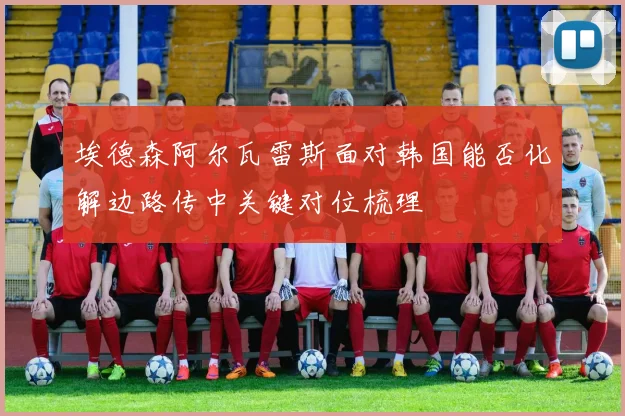 埃德森阿尔瓦雷斯面对韩国能否化解边路传中关键对位梳理