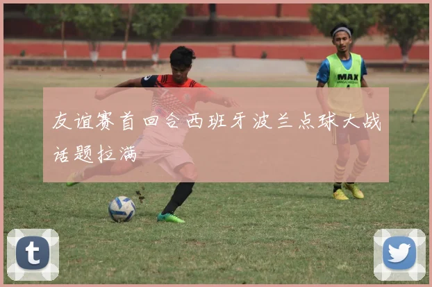 友谊赛首回合西班牙波兰点球大战话题拉满