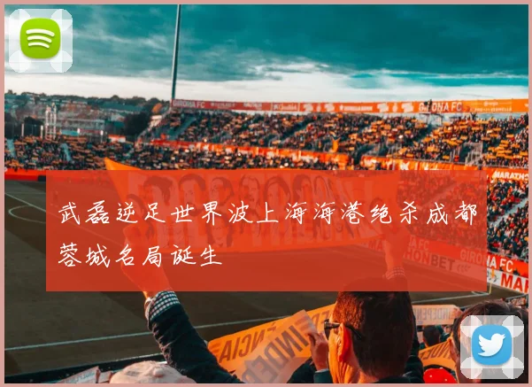 武磊逆足世界波上海海港绝杀成都蓉城名局诞生