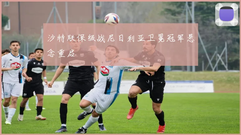 沙特联保级战尼日利亚卫冕冠军悬念重启