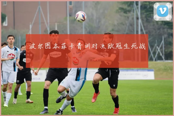 波尔图本菲卡青训对决欧冠生死战