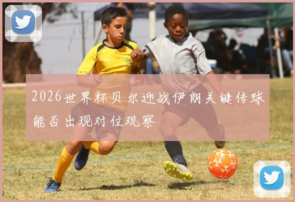 2026世界杯贝尔迎战伊朗关键传球能否出现对位观察