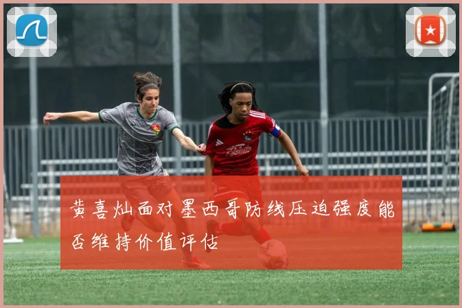 黄喜灿面对墨西哥防线压迫强度能否维持价值评估