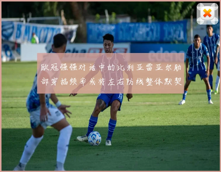 欧冠强强对话中的比利亚雷亚尔肋部穿插频率或将左右防线整体默契