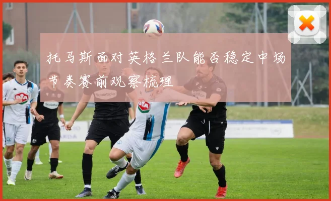 托马斯面对英格兰队能否稳定中场节奏赛前观察梳理