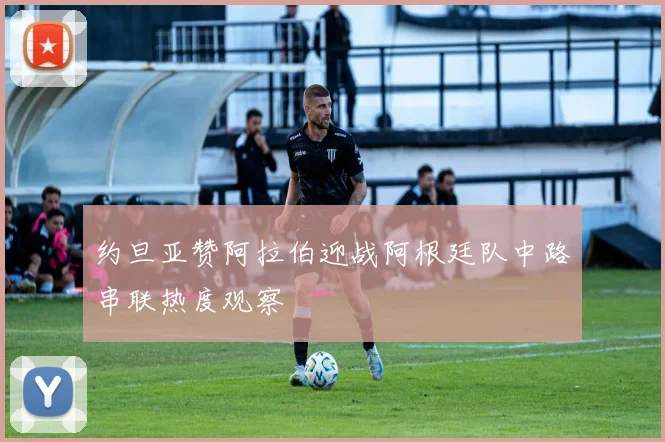 约旦亚赞阿拉伯迎战阿根廷队中路串联热度观察