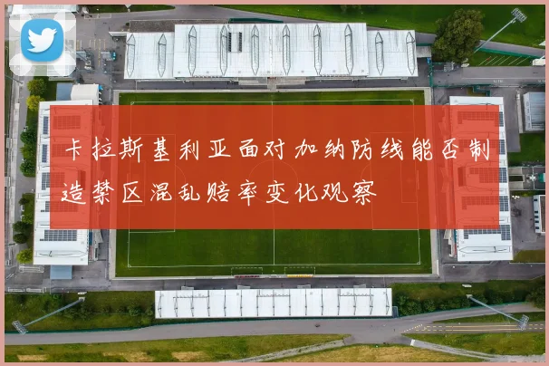 卡拉斯基利亚面对加纳防线能否制造禁区混乱赔率变化观察