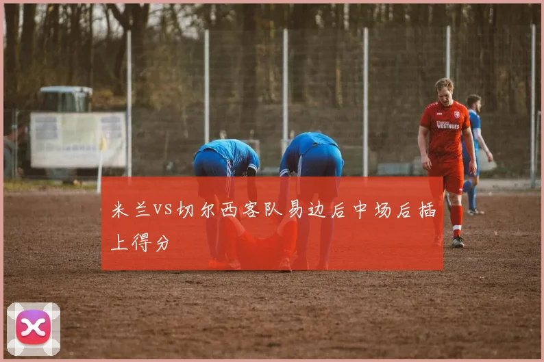 米兰vs切尔西客队易边后中场后插上得分