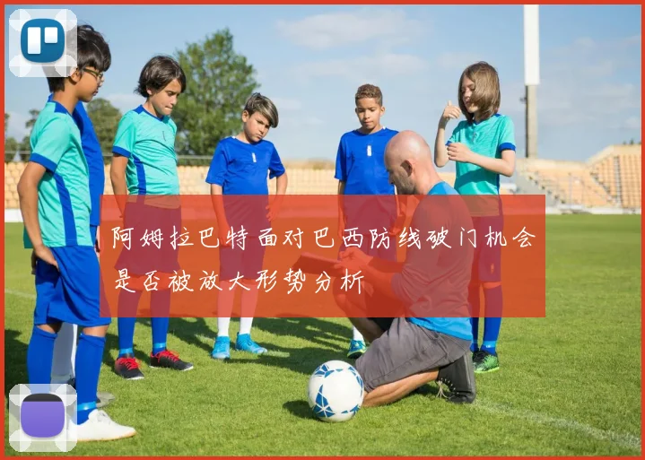 阿姆拉巴特面对巴西防线破门机会是否被放大形势分析