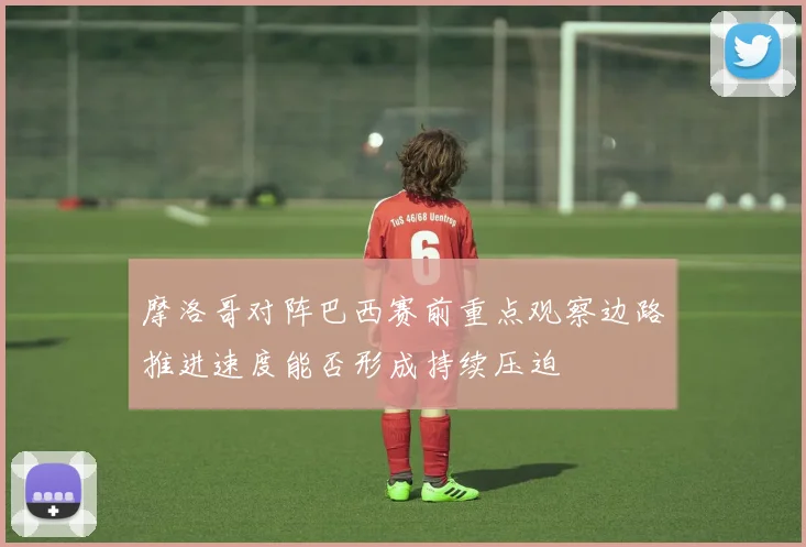 摩洛哥对阵巴西赛前重点观察边路推进速度能否形成持续压迫