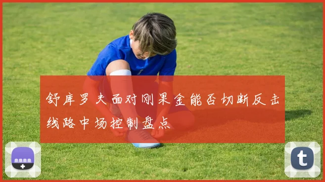 舒库罗夫面对刚果金能否切断反击线路中场控制盘点